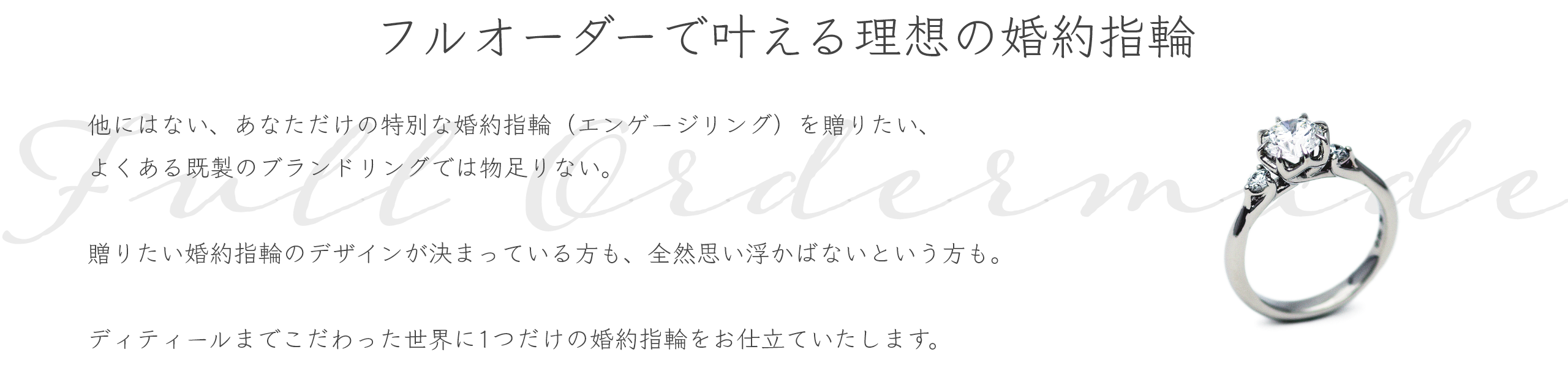 フルオーダーで叶える理想の婚約指輪 他にはない、あなただけの特別な婚約指輪(エンゲージリング)を贈りたい、よくある既製のブランドリングでは物足りない。贈りたい婚約指輪のデザインが決まっている方も、全然デザインが決まっていない・思い浮かばないという方も、アトリエクラムにお任せください。専門スタッフがご要望をお伺いしながら、お二人らしい婚約指輪をフルオーダーメイドでデザイン・お仕立ていたします。